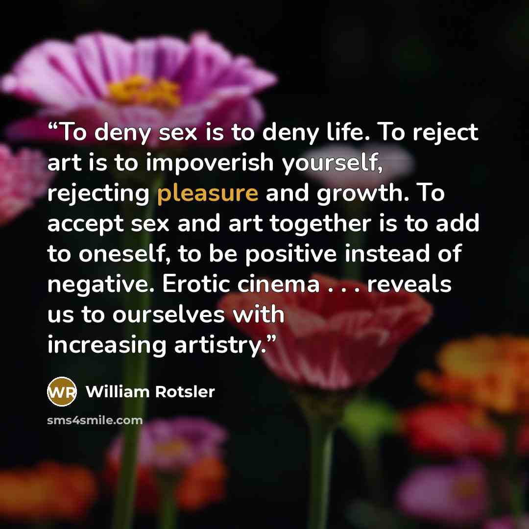 “To deny sex is to deny life. To reject art is to impoverish yourself, rejecting pleasure and growth. To accept sex and art together is to add to oneself, to be positive instead of negative. Erotic cinema . . . reveals us to ourselves with increasing artistry.” quote by William Rotsler