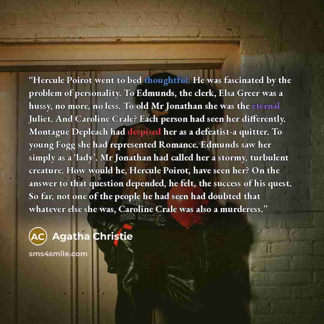 “Hercule Poirot went to bed thoughtful. He was fascinated by the problem of personality. To Edmunds, the clerk, Elsa Greer was a hussy, no more, no less. To old Mr Jonathan she was the eternal Juliet. And Caroline Crale? Each person had seen her differently. Montague Depleach had despised her as a…” quote by Agatha Christie