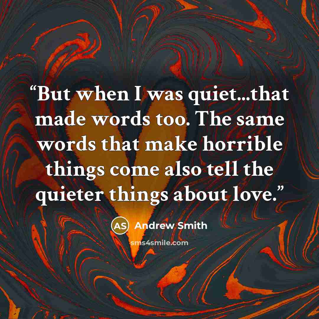 “But when I was quiet...that made words too. The same words that make horrible things come also tell the quieter things about love.” quote by Andrew Smith