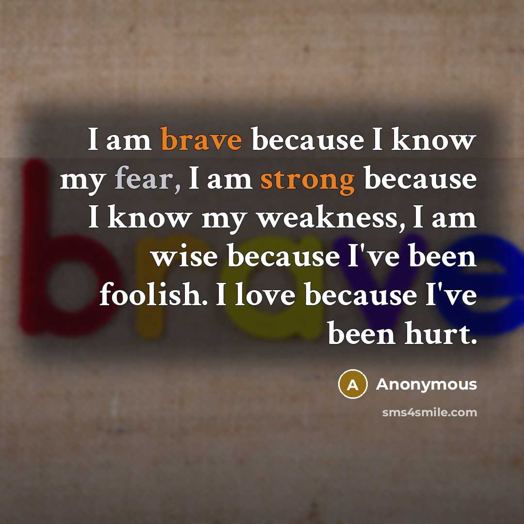 “I am brave because I know my fear, I am strong because I know my weakness, I am wise because I've been foolish. I love because I've been hurt.” quote by Anonymous