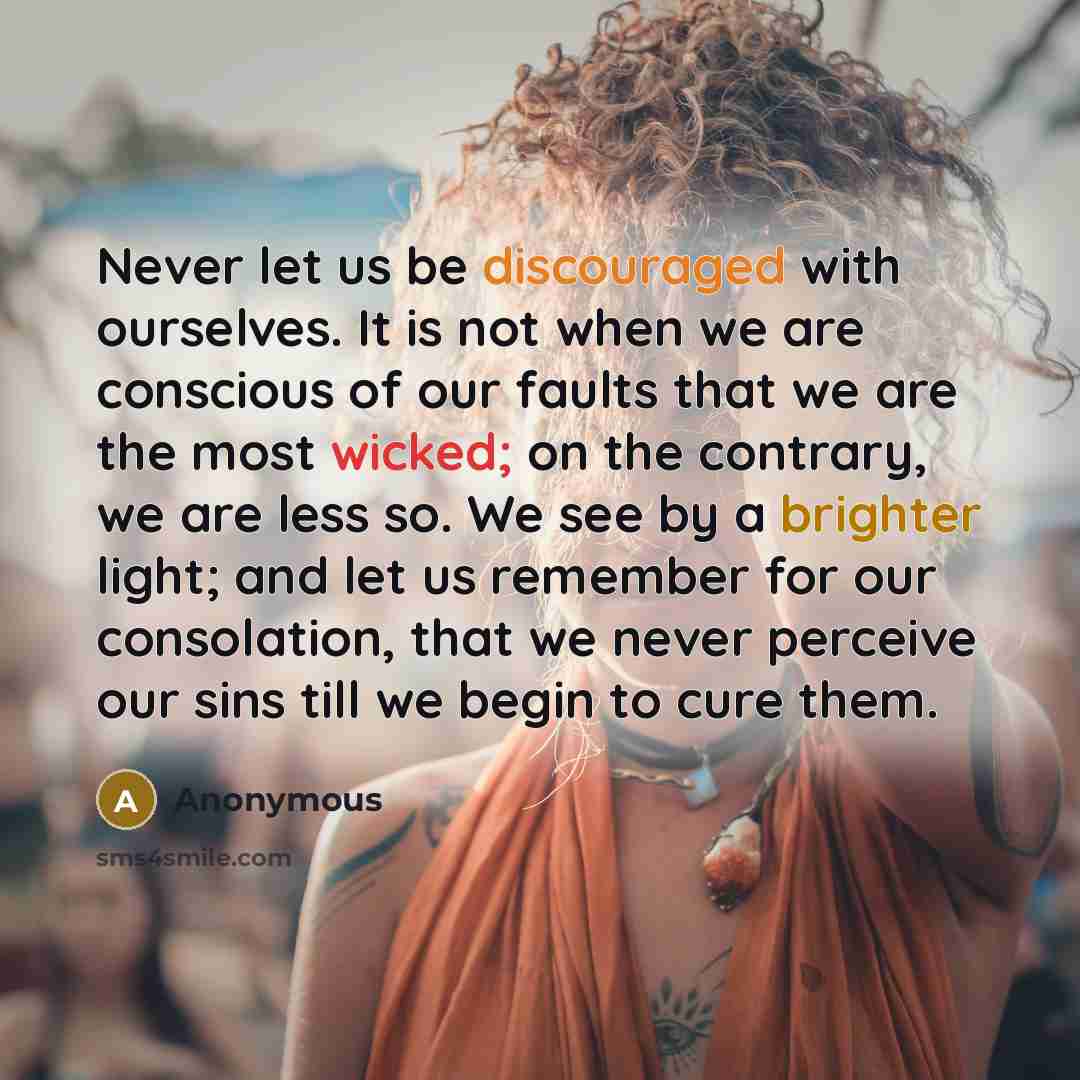“Never let us be discouraged with ourselves. It is not when we are conscious of our faults that we are the most wicked; on the contrary, we are less so. We see by a brighter light; and let us remember for our consolation, that we never perceive our sins till we begin to cure them.” quote by Anonymous