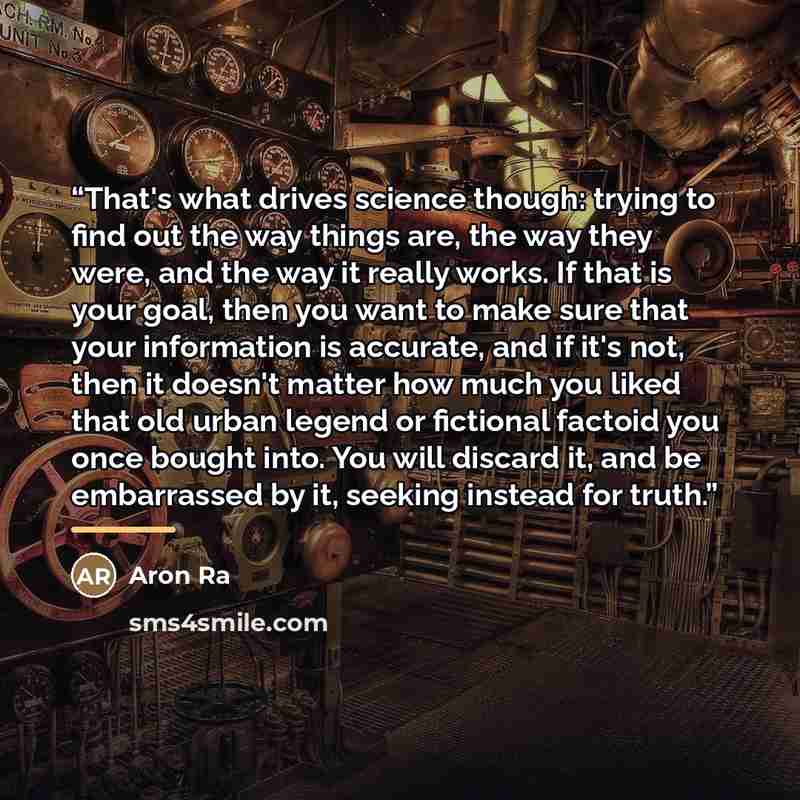 “That's what drives science though: trying to find out the way things are, the way they were, and the way it really works. If that is your goal, then you want to make sure that your information is accurate, and if it's not, then it doesn't matter how much you liked that old urban legend or…” quote by Aron Ra