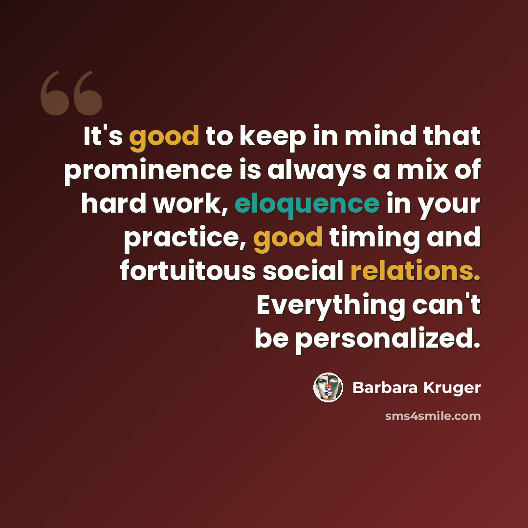 “It's good to keep in mind that prominence is always a mix of hard work, eloquence in your practice, good timing and fortuitous social relations. Everything can't be personalized.” quote by Barbara Kruger
