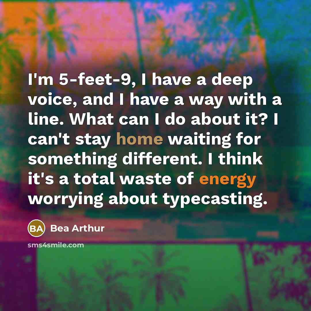 “I'm 5-feet-9, I have a deep voice, and I have a way with a line. What can I do about it? I can't stay home waiting for something different. I think it's a total waste of energy worrying about typecasting.” quote by Bea Arthur