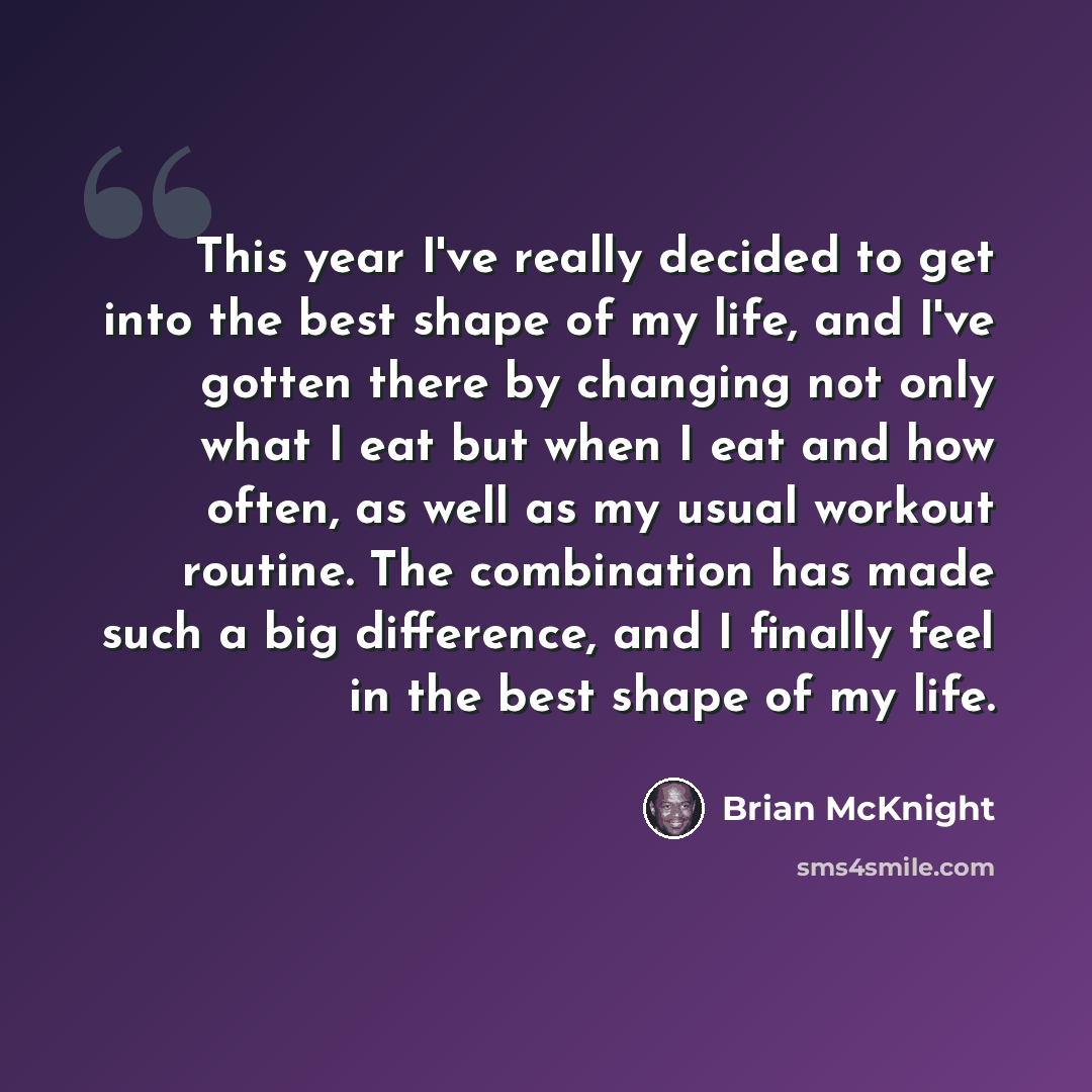 “This year I've really decided to get into the best shape of my life, and I've gotten there by changing not only what I eat but when I eat and how often, as well as my usual workout routine. The combination has made such a big difference, and I finally feel in the best shape of my life.” quote by Brian McKnight