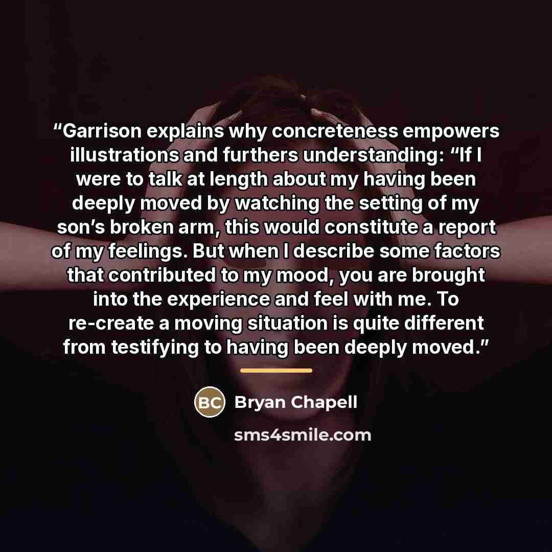 “Garrison explains why concreteness empowers illustrations and furthers understanding: “If I were to talk at length about my having been deeply moved by watching the setting of my son’s broken arm, this would constitute a report of my feelings. But when I describe some factors that contributed to…” quote by Bryan Chapell