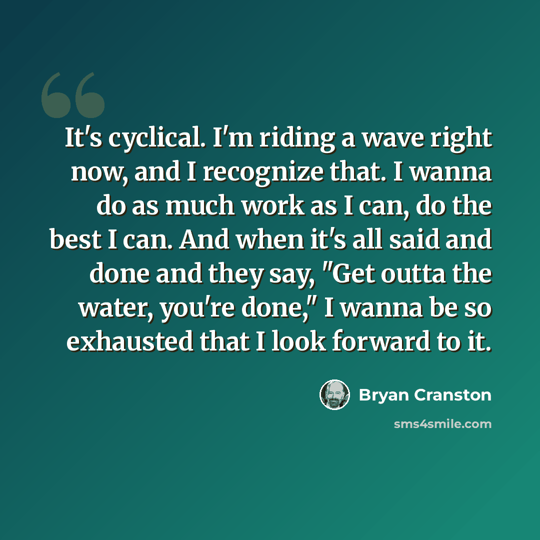 “It's cyclical. I'm riding a wave right now, and I recognize that. I wanna do as much work as I can, do the best I can. And when it's all said and done and they say, "Get outta the water, you're done," I wanna be so exhausted that I look forward to it.” quote by Bryan Cranston
