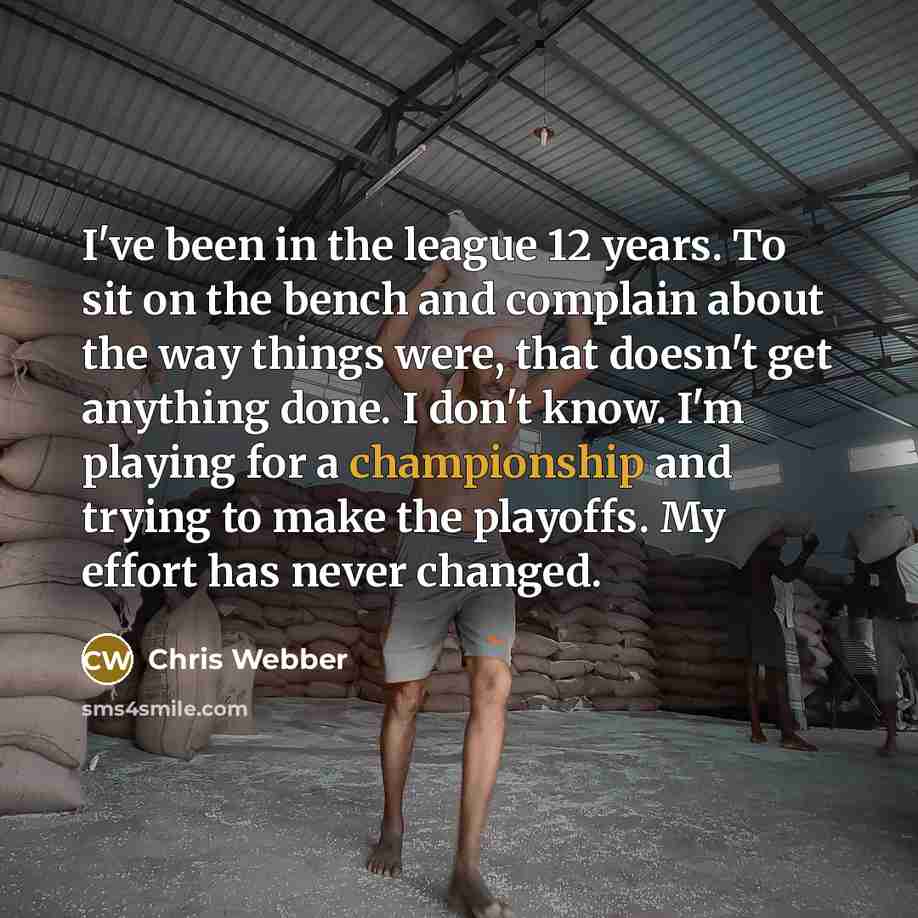 “I've been in the league 12 years. To sit on the bench and complain about the way things were, that doesn't get anything done. I don't know. I'm playing for a championship and trying to make the playoffs. My effort has never changed.” quote by Chris Webber