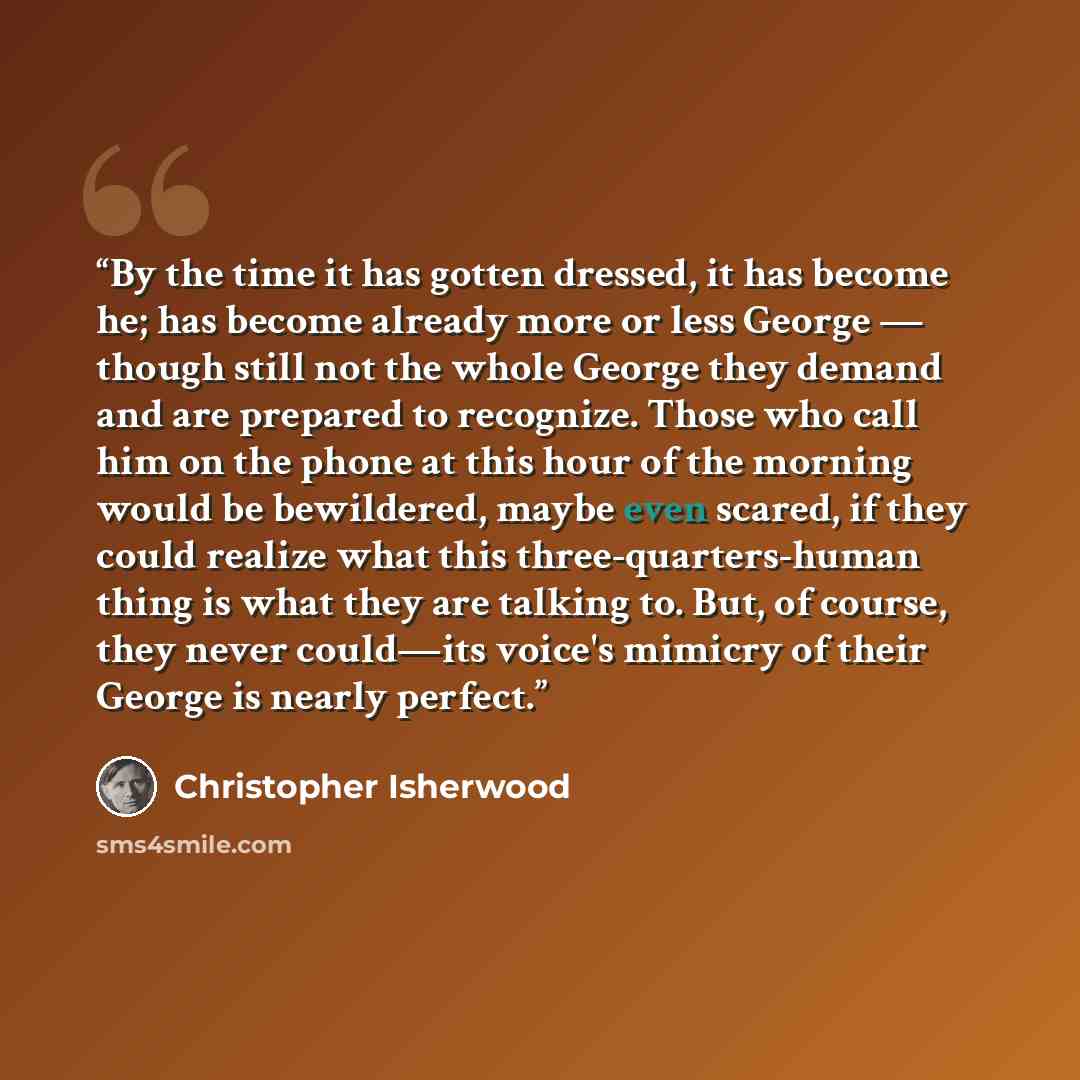 “By the time it has gotten dressed, it has become he; has become already more or less George — though still not the whole George they demand and are prepared to recognize. Those who call him on the phone at this hour of the morning would be bewildered, maybe even scared, if they could realize what…” quote by Christopher Isherwood