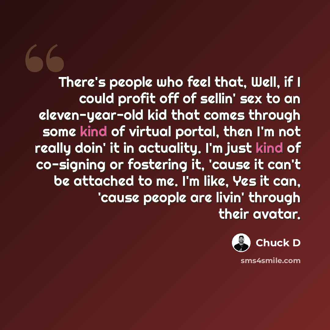 “There's people who feel that, Well, if I could profit off of sellin' sex to an eleven-year-old kid that comes through some kind of virtual portal, then I'm not really doin' it in actuality. I'm just kind of co-signing or fostering it, 'cause it can't be attached to me. I'm like, Yes it can, 'cause…” quote by Chuck D