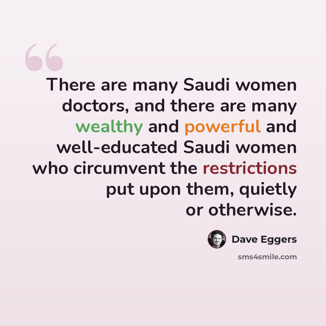 “There are many Saudi women doctors, and there are many wealthy and powerful and well-educated Saudi women who circumvent the restrictions put upon them, quietly or otherwise.” quote by Dave Eggers