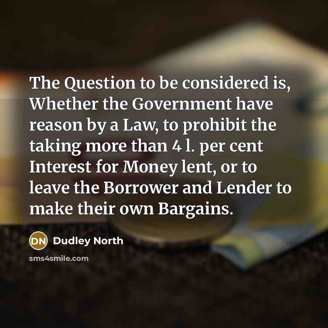 “The Question to be considered is, Whether the Government have reason by a Law, to prohibit the taking more than 4 l. per cent Interest for Money lent, or to leave the Borrower and Lender to make their own Bargains.” quote by Dudley North