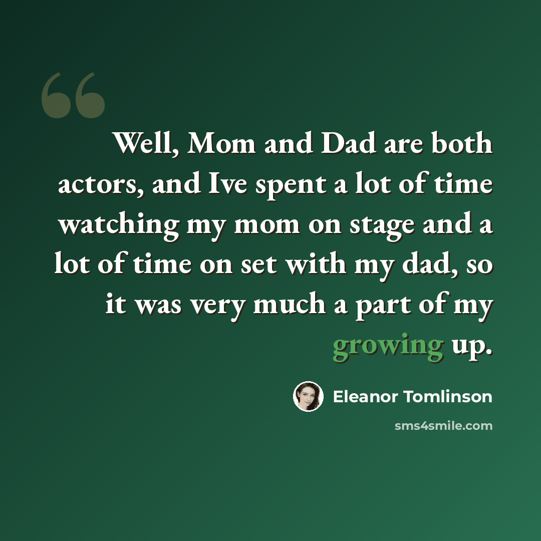 “Well, Mom and Dad are both actors, and Ive spent a lot of time watching my mom on stage and a lot of time on set with my dad, so it was very much a part of my growing up.” quote by Eleanor Tomlinson