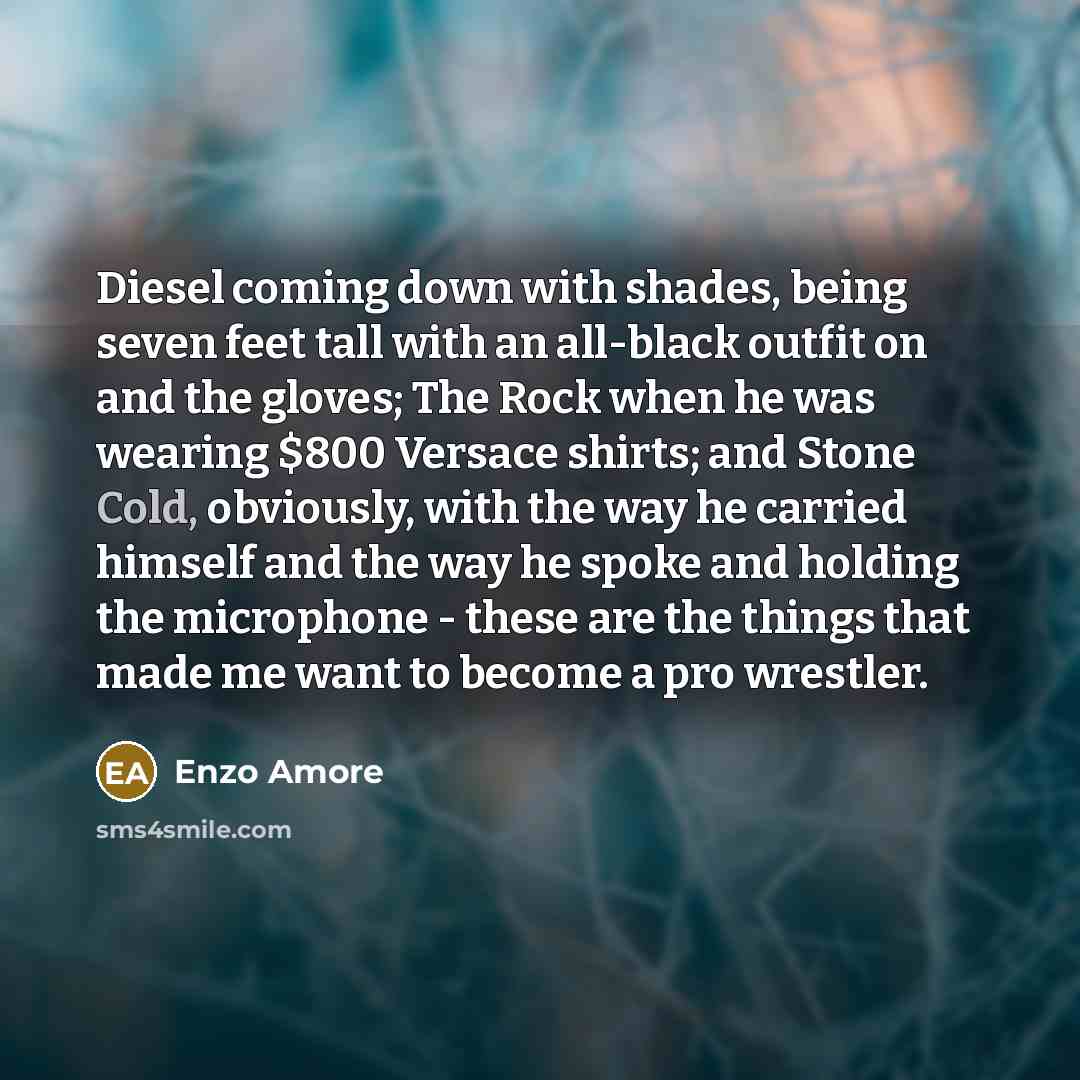 “Diesel coming down with shades, being seven feet tall with an all-black outfit on and the gloves; The Rock when he was wearing $800 Versace shirts; and Stone Cold, obviously, with the way he carried himself and the way he spoke and holding the microphone - these are the things that made me want to…” quote by Enzo Amore