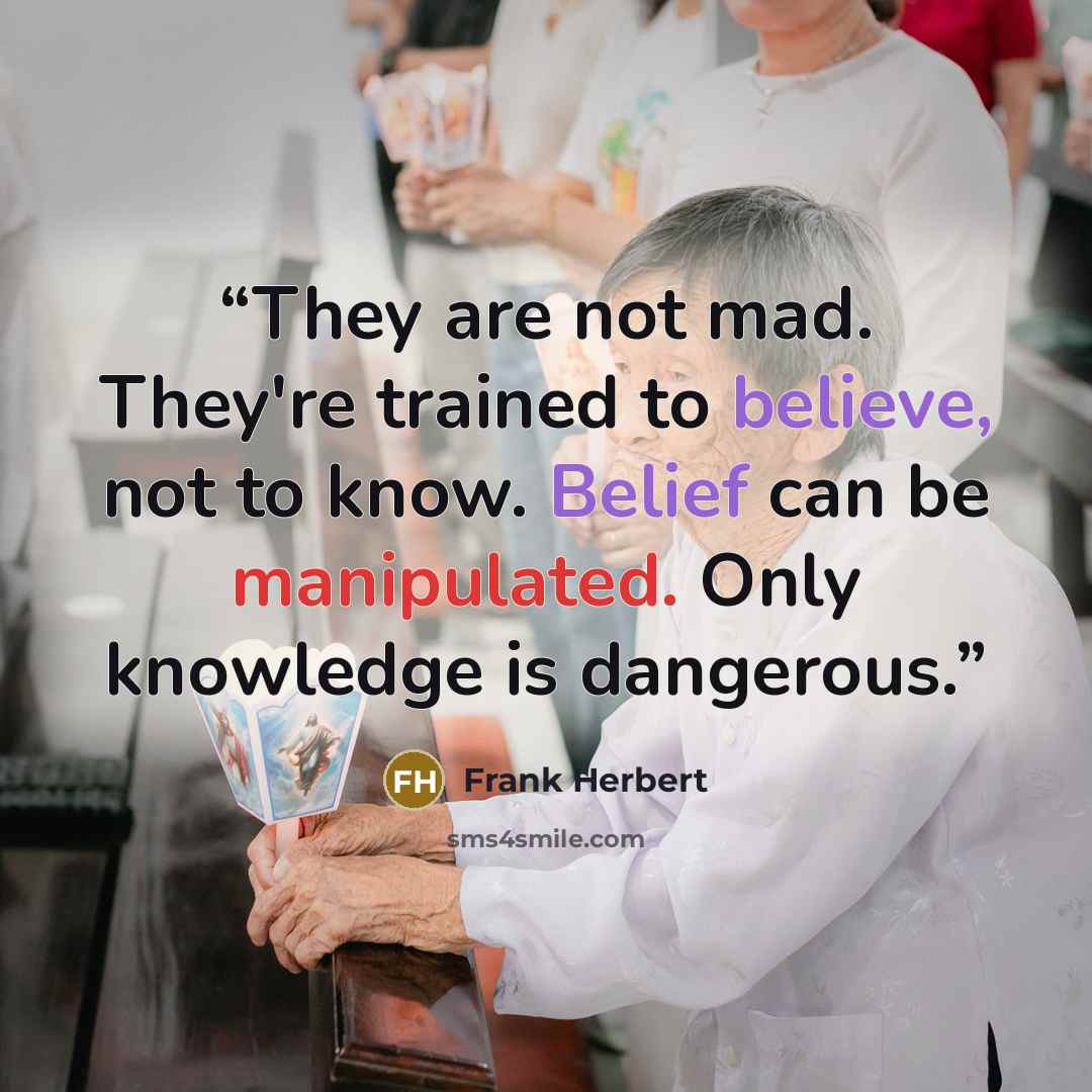 “They are not mad. They're trained to believe, not to know. Belief can be manipulated. Only knowledge is dangerous.” quote by Frank Herbert