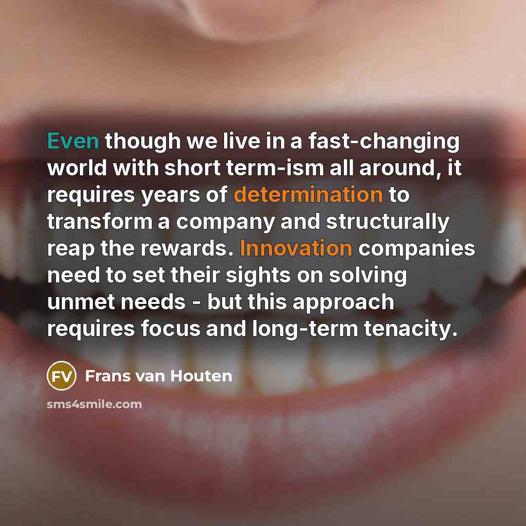 “Even though we live in a fast-changing world with short term-ism all around, it requires years of determination to transform a company and structurally reap the rewards. Innovation companies need to set their sights on solving unmet needs - but this approach requires focus and long-term tenacity.” quote by Frans van Houten