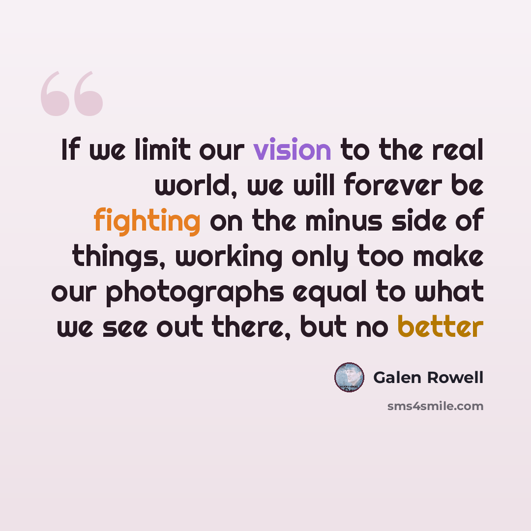 “If we limit our vision to the real world, we will forever be fighting on the minus side of things, working only too make our photographs equal to what we see out there, but no better” quote by Galen Rowell