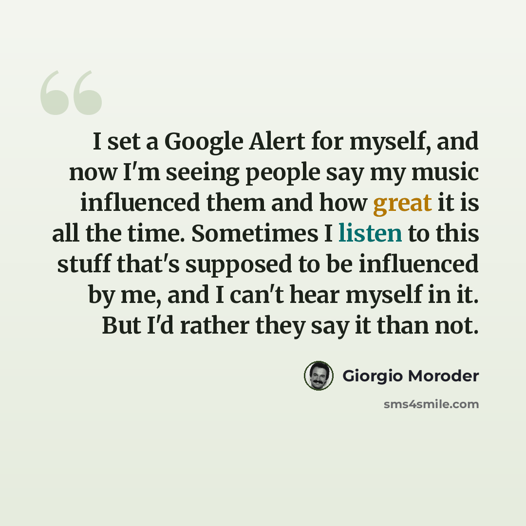 “I set a Google Alert for myself, and now I'm seeing people say my music influenced them and how great it is all the time. Sometimes I listen to this stuff that's supposed to be influenced by me, and I can't hear myself in it. But I'd rather they say it than not.” quote by Giorgio Moroder
