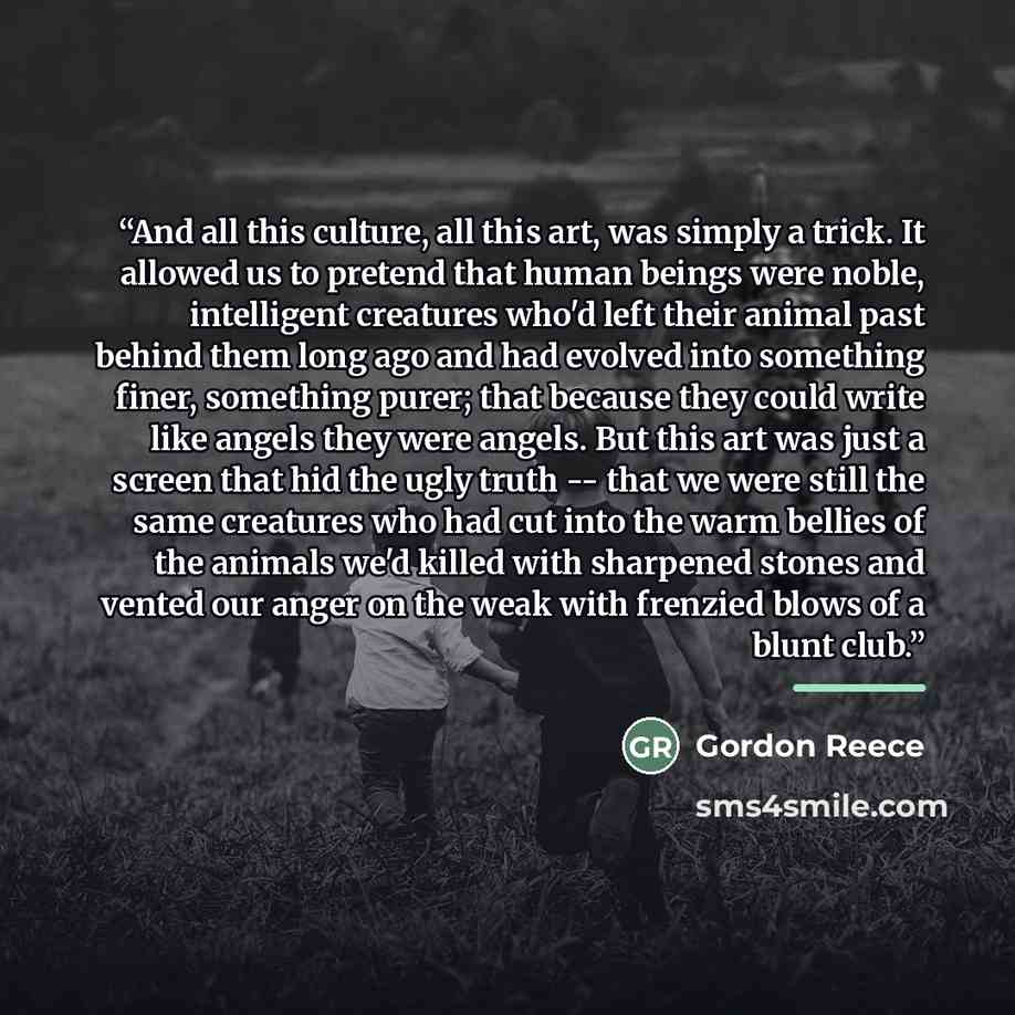“And all this culture, all this art, was simply a trick. It allowed us to pretend that human beings were noble, intelligent creatures who'd left their animal past behind them long ago and had evolved into something finer, something purer; that because they could write like angels they were angels…” quote by Gordon Reece