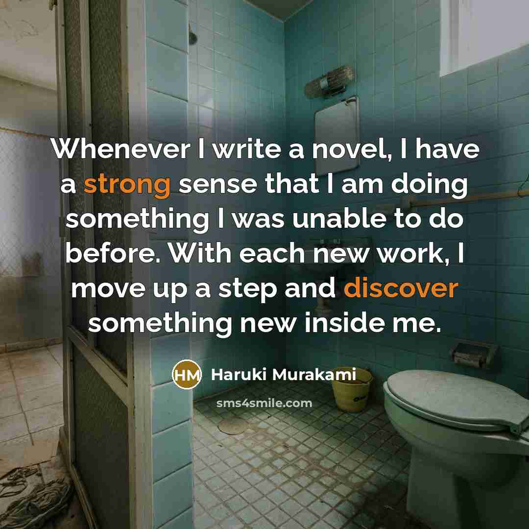 “Whenever I write a novel, I have a strong sense that I am doing something I was unable to do before. With each new work, I move up a step and discover something new inside me.” quote by Haruki Murakami