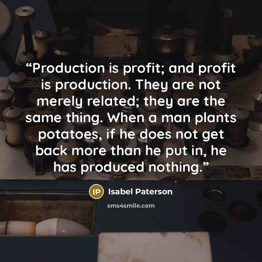 “Production is profit; and profit is production. They are not merely related; they are the same thing. When a man plants potatoes, if he does not get back more than he put in, he has produced nothing.” quote by Isabel Paterson