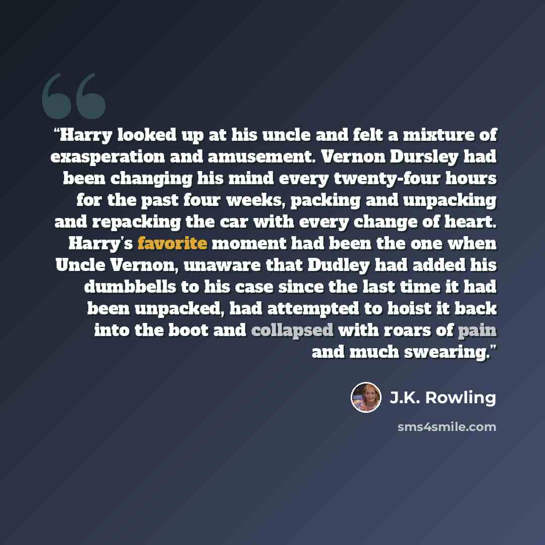 “Harry looked up at his uncle and felt a mixture of exasperation and amusement. Vernon Dursley had been changing his mind every twenty-four hours for the past four weeks, packing and unpacking and repacking the car with every change of heart. Harry’s favorite moment had been the one when Uncle…” quote by J.K. Rowling