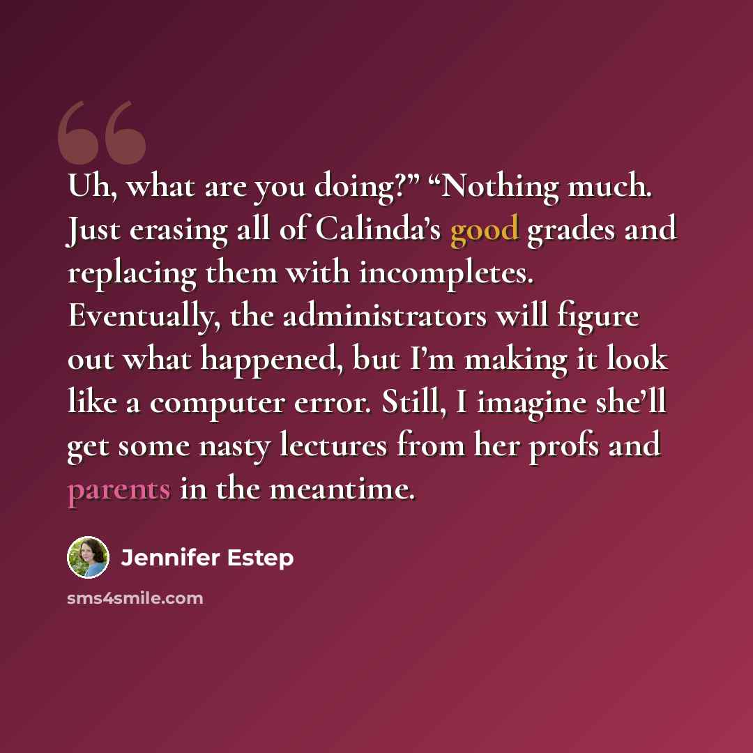 “Uh, what are you doing?” “Nothing much. Just erasing all of Calinda’s good grades and replacing them with incompletes. Eventually, the administrators will figure out what happened, but I’m making it look like a computer error. Still, I imagine she’ll get some nasty lectures from her profs and…” quote by Jennifer Estep