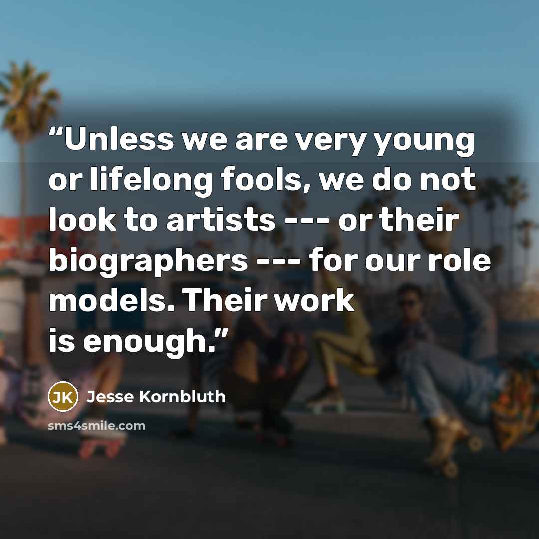 “Unless we are very young or lifelong fools, we do not look to artists --- or their biographers --- for our role models. Their work is enough.” quote by Jesse Kornbluth