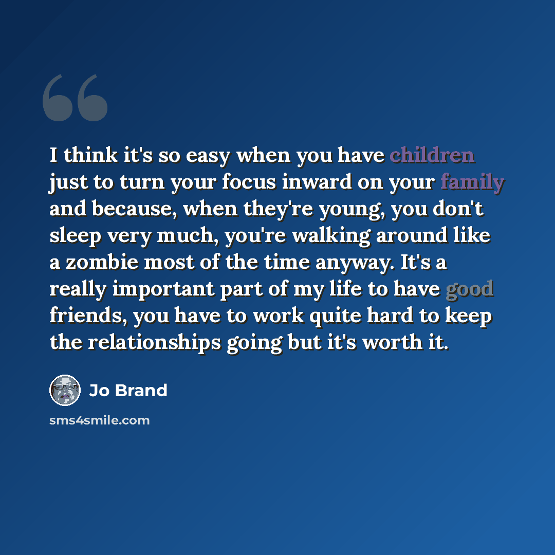 “I think it's so easy when you have children just to turn your focus inward on your family and because, when they're young, you don't sleep very much, you're walking around like a zombie most of the time anyway. It's a really important part of my life to have good friends, you have to work quite…” quote by Jo Brand