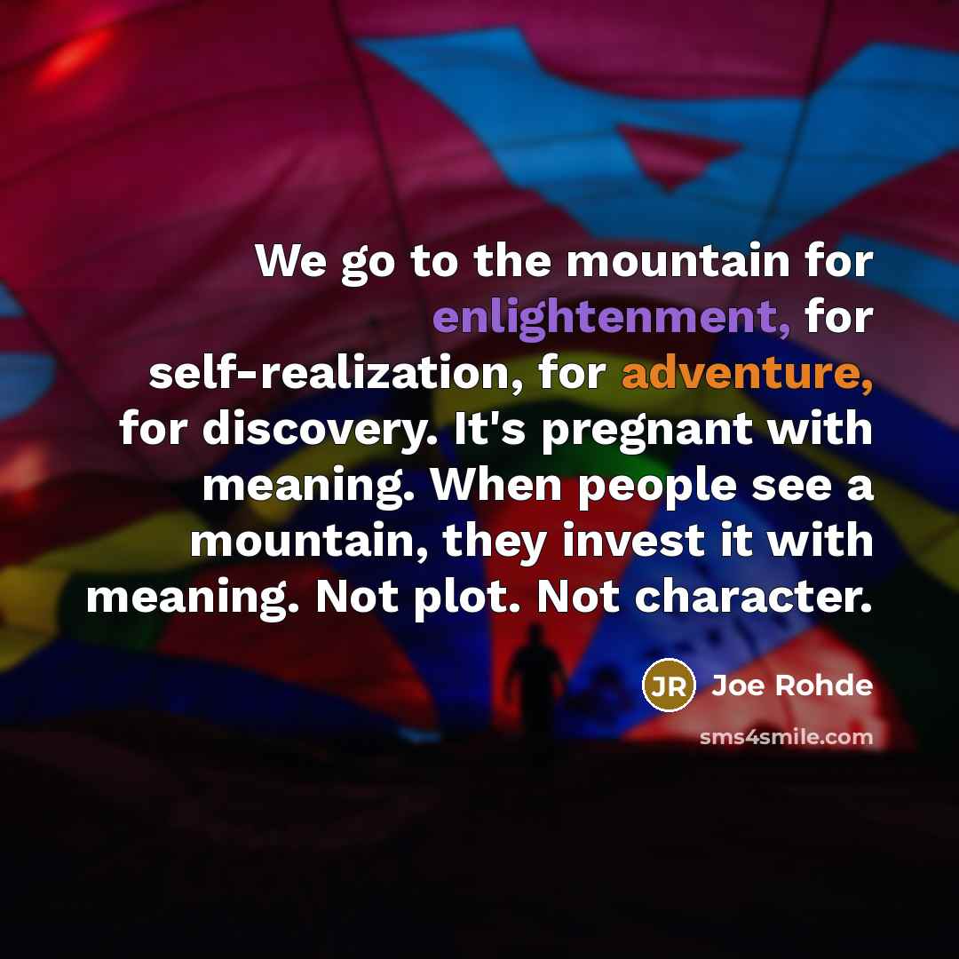 “We go to the mountain for enlightenment, for self-realization, for adventure, for discovery. It's pregnant with meaning. When people see a mountain, they invest it with meaning. Not plot. Not character.” quote by Joe Rohde