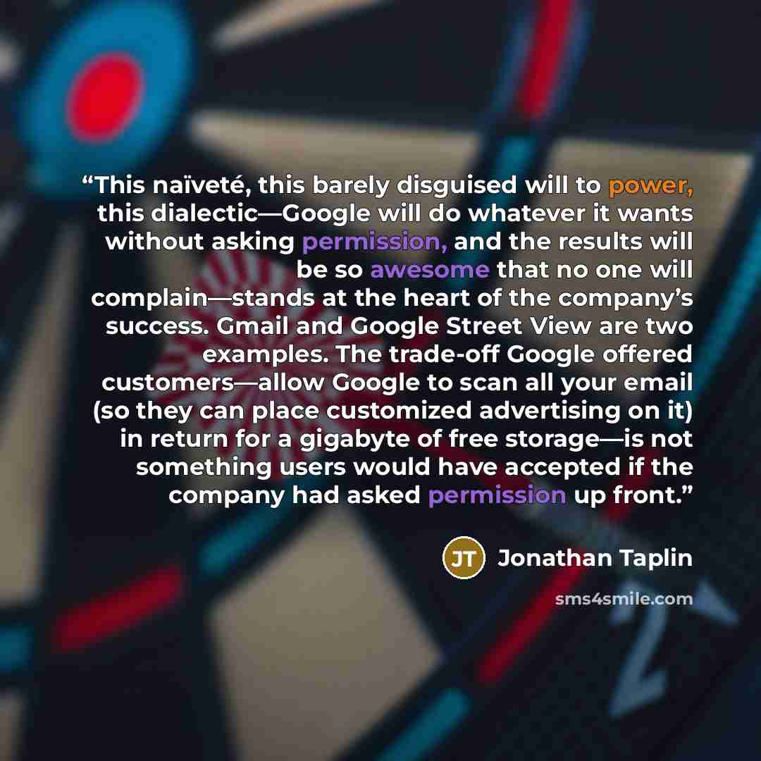 “This naïveté, this barely disguised will to power, this dialectic—Google will do whatever it wants without asking permission, and the results will be so awesome that no one will complain—stands at the heart of the company’s success. Gmail and Google Street View are two examples. The trade-off…” quote by Jonathan Taplin