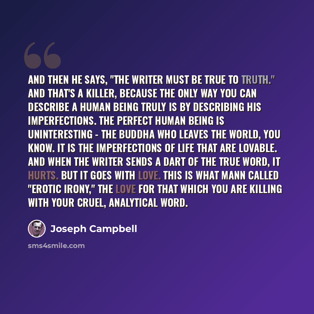 “And then he says, "The writer must be true to truth." And that's a killer, because the only way you can describe a human being truly is by describing his imperfections. The perfect human being is uninteresting - the Buddha who leaves the world, you know. It is the imperfections of life that are…” quote by Joseph Campbell