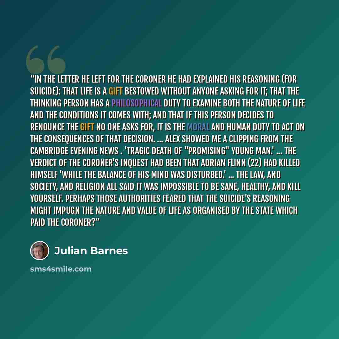 “In the letter he left for the coroner he had explained his reasoning (for suicide): that life is a gift bestowed without anyone asking for it; that the thinking person has a philosophical duty to examine both the nature of life and the conditions it comes with; and that if this person decides to…” quote by Julian Barnes