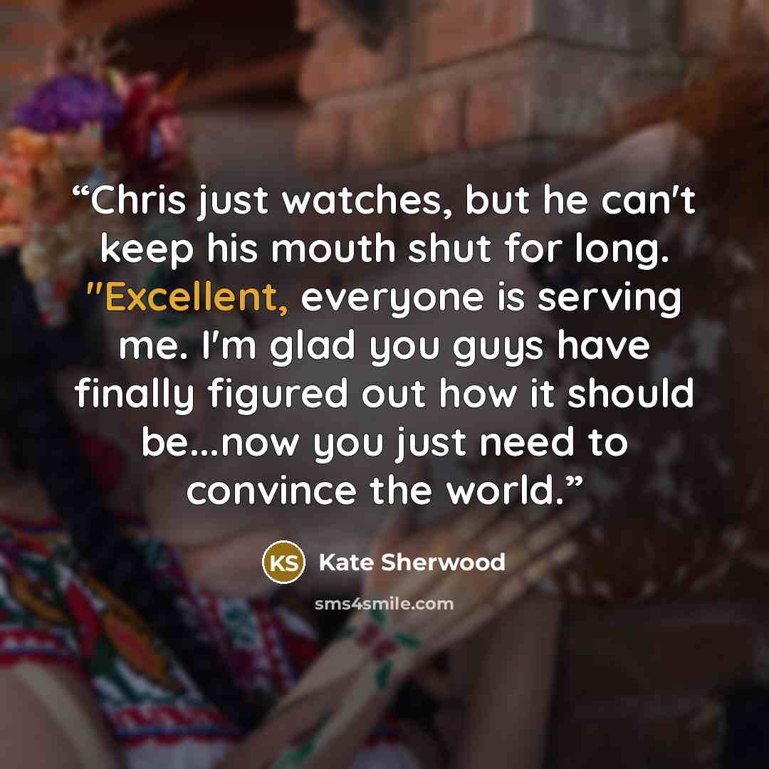 “Chris just watches, but he can't keep his mouth shut for long. "Excellent, everyone is serving me. I'm glad you guys have finally figured out how it should be...now you just need to convince the world.” quote by Kate Sherwood