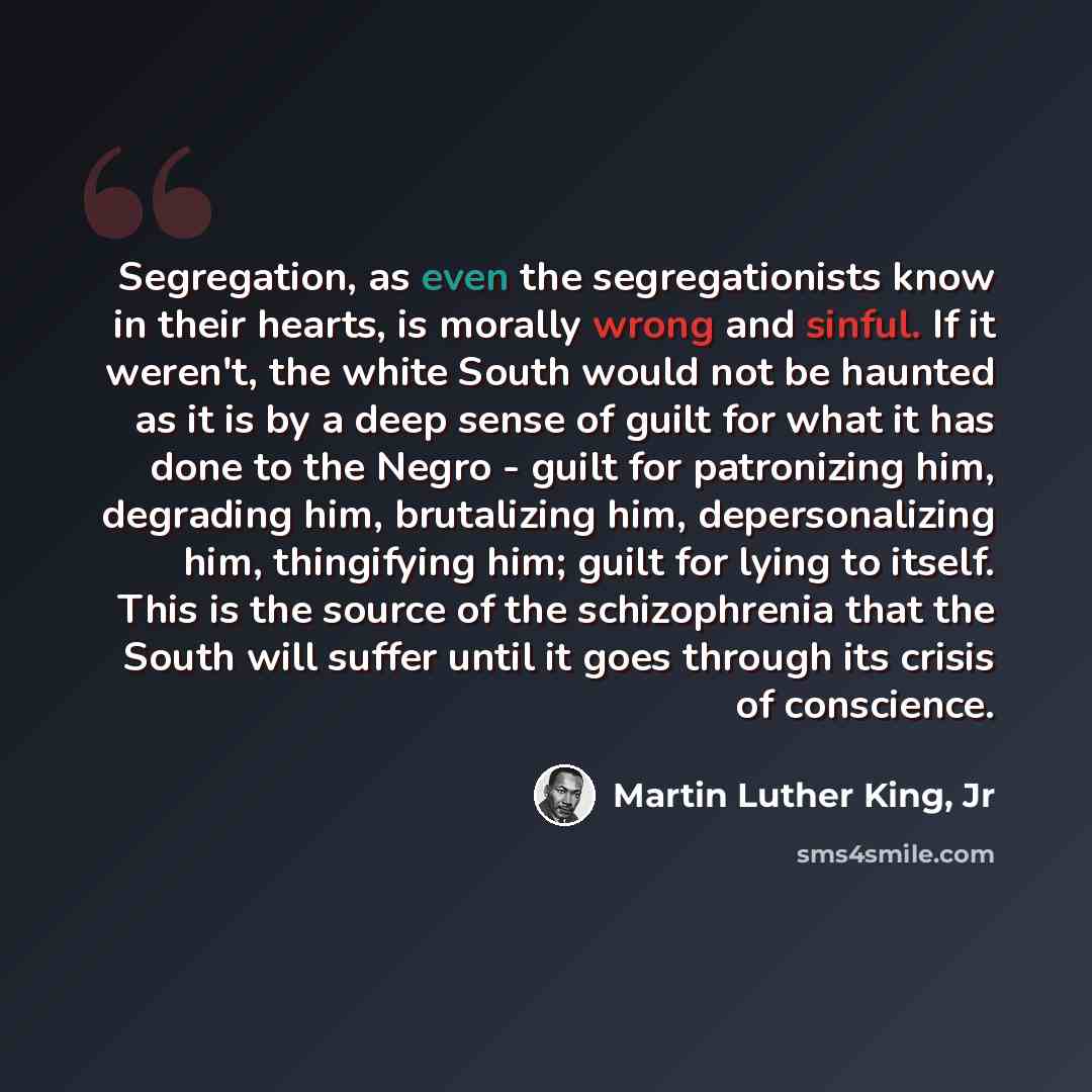“Segregation, as even the segregationists know in their hearts, is morally wrong and sinful. If it weren't, the white South would not be haunted as it is by a deep sense of guilt for what it has done to the Negro - guilt for patronizing him, degrading him, brutalizing him, depersonalizing him…” quote by Martin Luther King, Jr