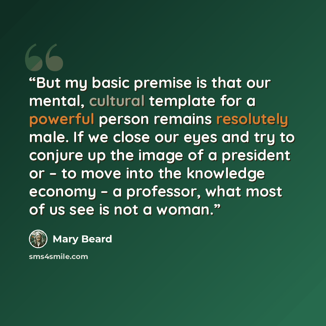 “But my basic premise is that our mental, cultural template for a powerful person remains resolutely male. If we close our eyes and try to conjure up the image of a president or – to move into the knowledge economy – a professor, what most of us see is not a woman.” quote by Mary Beard