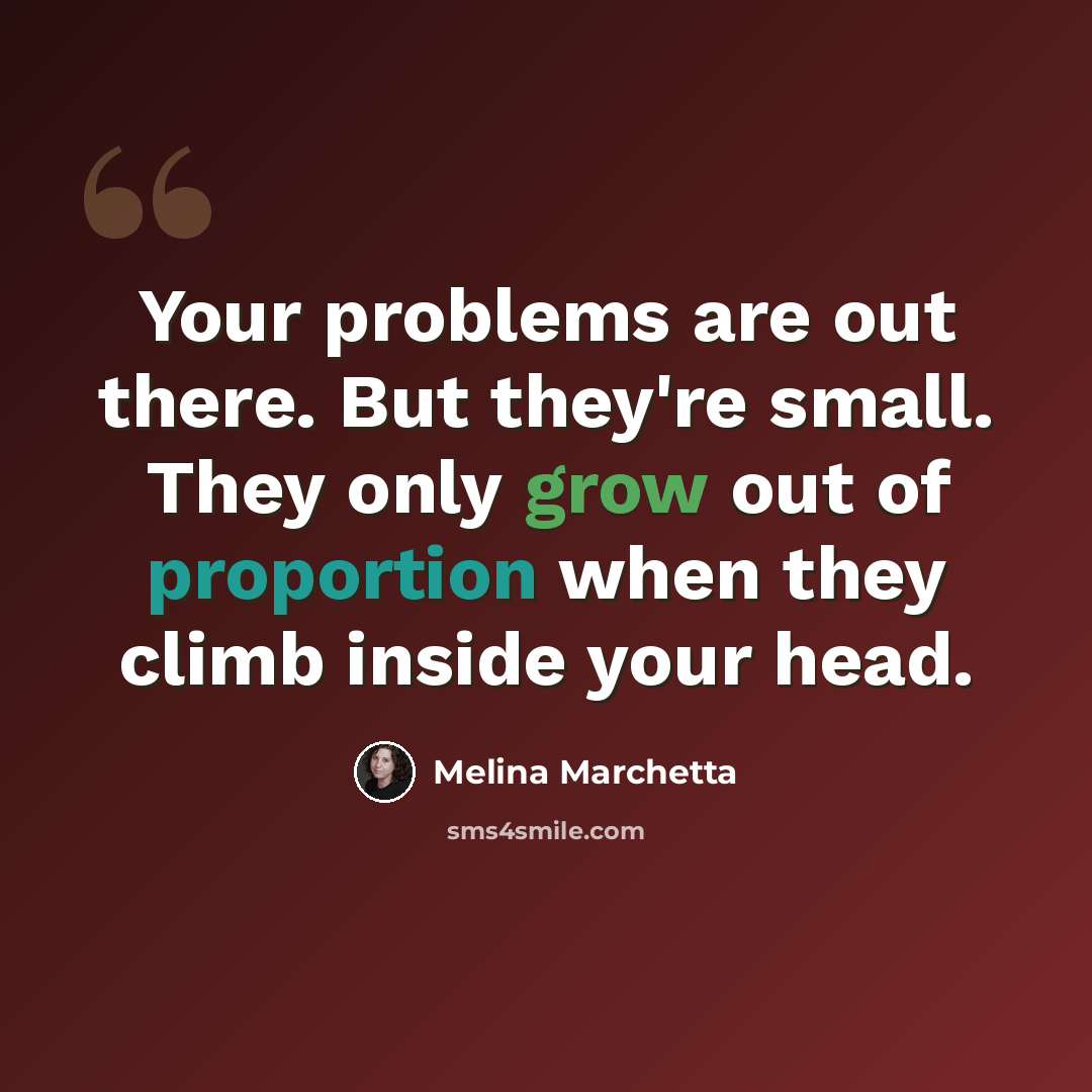 “Your problems are out there. But they're small. They only grow out of proportion when they climb inside your head.” quote by Melina Marchetta