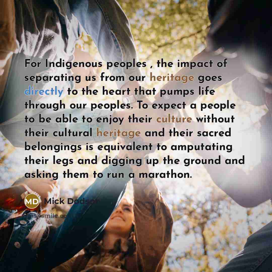 “For Indigenous peoples , the impact of separating us from our heritage goes directly to the heart that pumps life through our peoples. To expect a people to be able to enjoy their culture without their cultural heritage and their sacred belongings is equivalent to amputating their legs and digging…” quote by Mick Dodson
