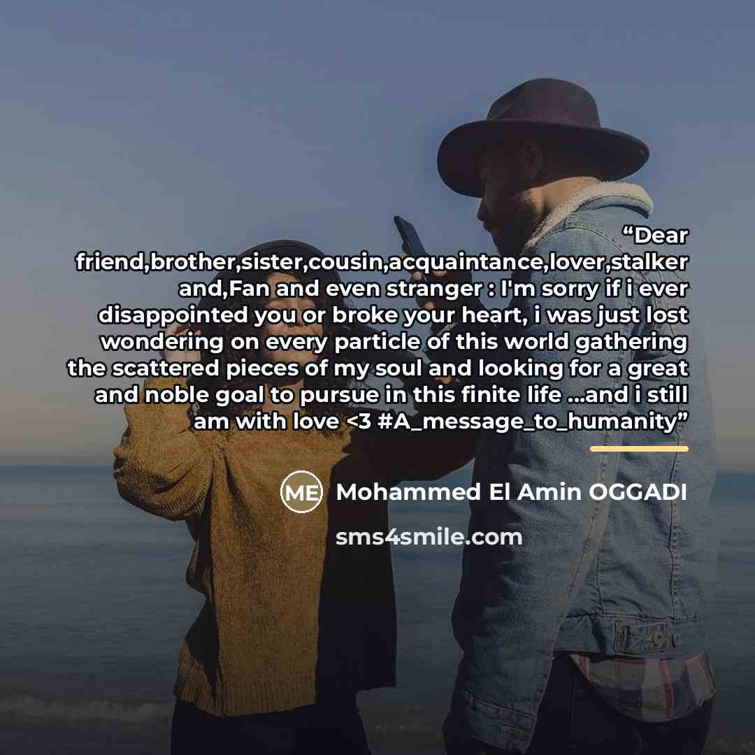 ““Dear friend,brother,sister,cousin,acquaintance,lover,stalker and,Fan and even stranger : I'm sorry if i ever disappointed you or broke your heart, i was just lost wondering on every particle of this world gathering the scattered pieces of my soul and looking for a great and noble goal to pursue…” quote by Mohammed El Amin OGGADI