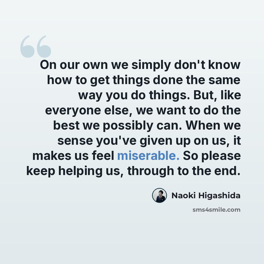 “On our own we simply don't know how to get things done the same way you do things. But, like everyone else, we want to do the best we possibly can. When we sense you've given up on us, it makes us feel miserable. So please keep helping us, through to the end.” quote by Naoki Higashida
