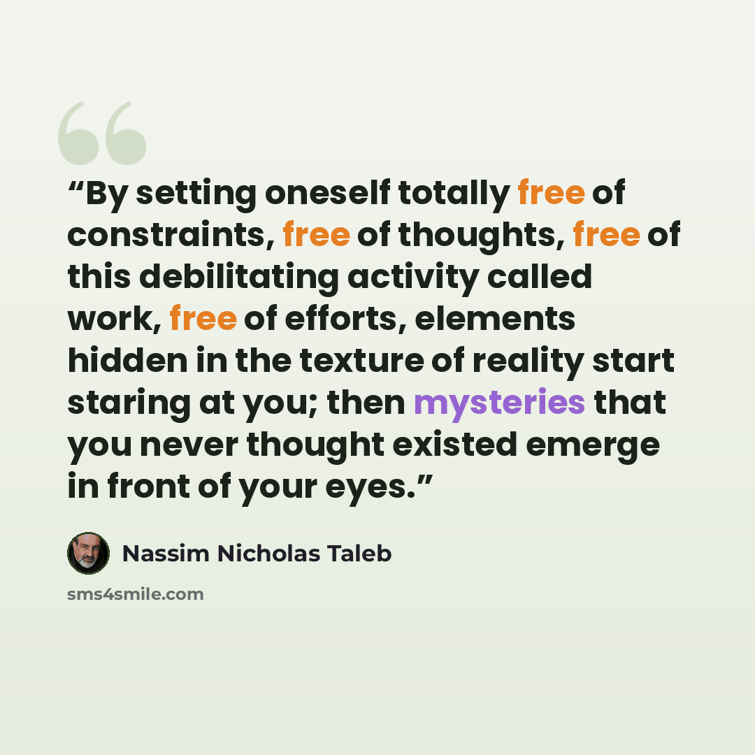 “By setting oneself totally free of constraints, free of thoughts, free of this debilitating activity called work, free of efforts, elements hidden in the texture of reality start staring at you; then mysteries that you never thought existed emerge in front of your eyes.” quote by Nassim Nicholas Taleb