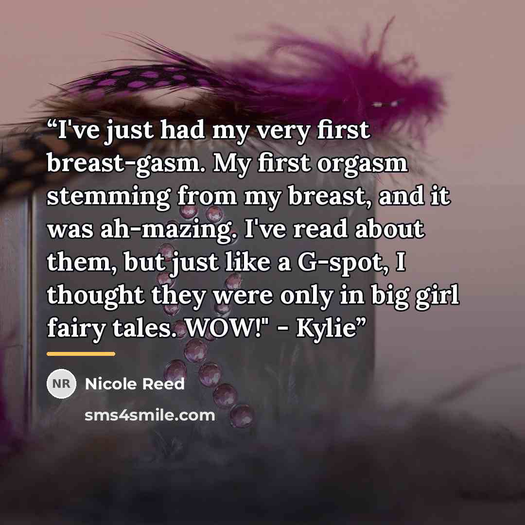 “I've just had my very first breast-gasm. My first orgasm stemming from my breast, and it was ah-mazing. I've read about them, but just like a G-spot, I thought they were only in big girl fairy tales. WOW!" - Kylie” quote by Nicole Reed