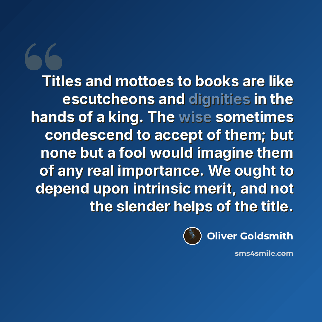 “Titles and mottoes to books are like escutcheons and dignities in the hands of a king. The wise sometimes condescend to accept of them; but none but a fool would imagine them of any real importance. We ought to depend upon intrinsic merit, and not the slender helps of the title.” quote by Oliver Goldsmith
