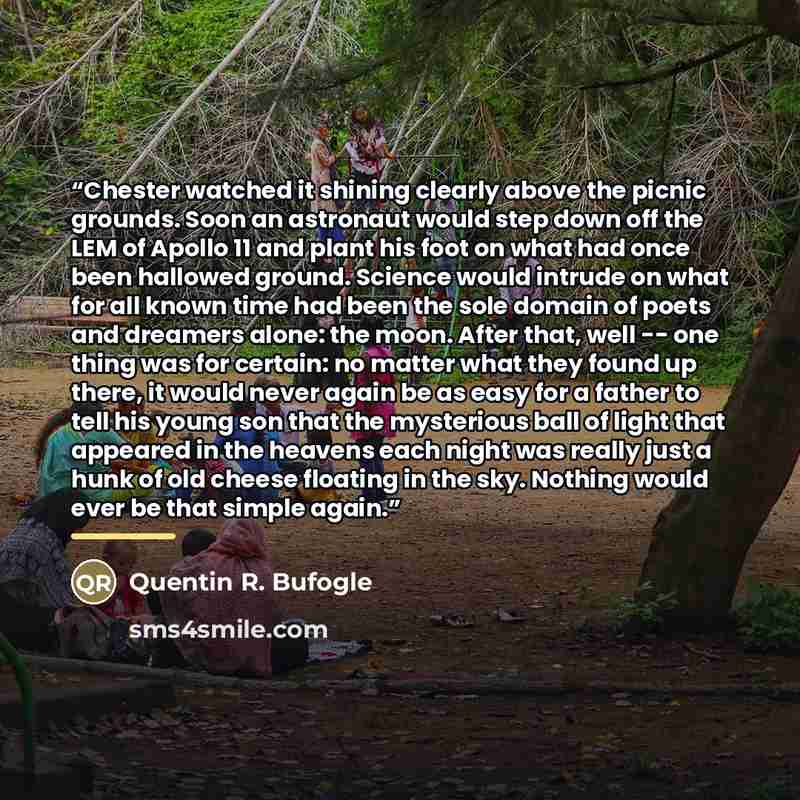 “Chester watched it shining clearly above the picnic grounds. Soon an astronaut would step down off the LEM of Apollo 11 and plant his foot on what had once been hallowed ground. Science would intrude on what for all known time had been the sole domain of poets and dreamers alone: the moon. After…” quote by Quentin R. Bufogle