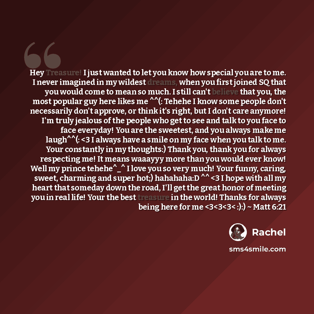 “Hey Treasure! I just wanted to let you know how special you are to me. I never imagined in my wildest dreams, when you first joined SQ that you would come to mean so much. I still can't believe that you, the most popular guy here likes me ^^(: Tehehe I know some people don't necessarily don't…” quote by Rachel