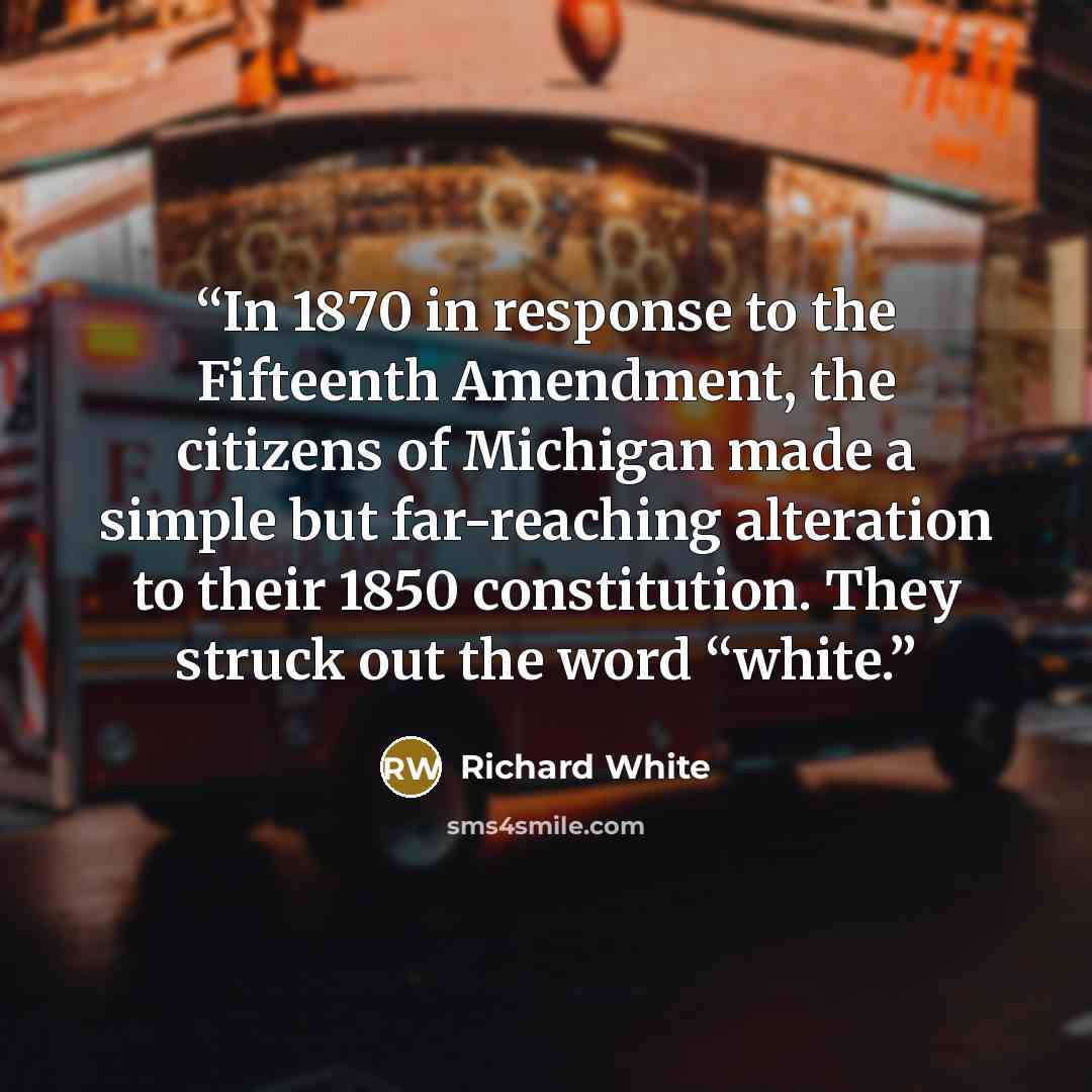 “In 1870 in response to the Fifteenth Amendment, the citizens of Michigan made a simple but far-reaching alteration to their 1850 constitution. They struck out the word “white.” quote by Richard White