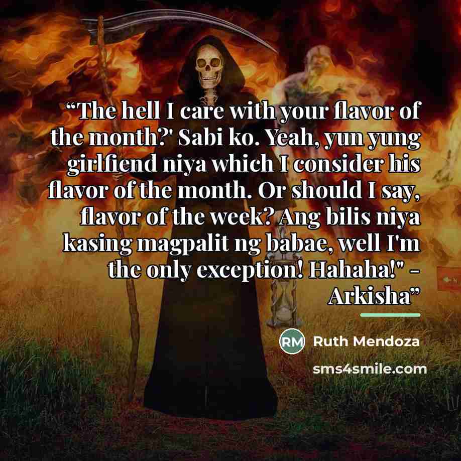 “The hell I care with your flavor of the month?' Sabi ko. Yeah, yun yung girlfiend niya which I consider his flavor of the month. Or should I say, flavor of the week? Ang bilis niya kasing magpalit ng babae, well I'm the only exception! Hahaha!" - Arkisha” quote by Ruth Mendoza