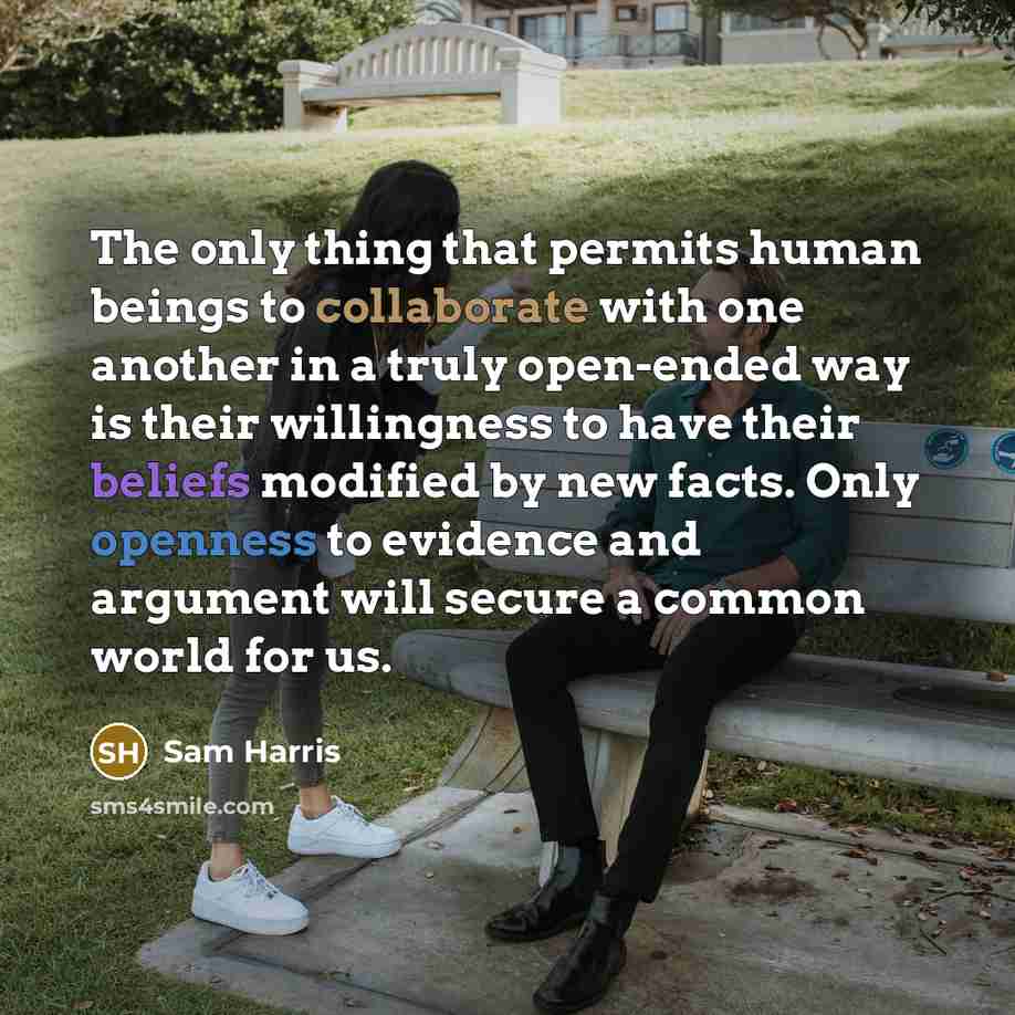 “The only thing that permits human beings to collaborate with one another in a truly open-ended way is their willingness to have their beliefs modified by new facts. Only openness to evidence and argument will secure a common world for us.” quote by Sam Harris