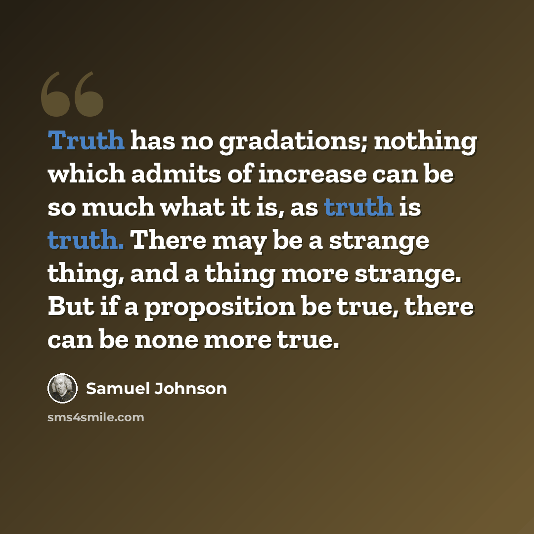“Truth has no gradations; nothing which admits of increase can be so much what it is, as truth is truth. There may be a strange thing, and a thing more strange. But if a proposition be true, there can be none more true.” quote by Samuel Johnson