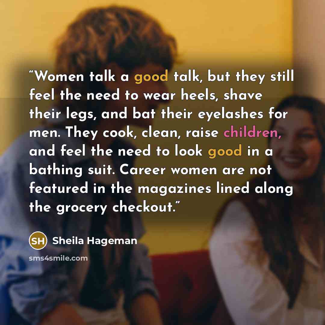 “Women talk a good talk, but they still feel the need to wear heels, shave their legs, and bat their eyelashes for men. They cook, clean, raise children, and feel the need to look good in a bathing suit. Career women are not featured in the magazines lined along the grocery checkout.” quote by Sheila Hageman